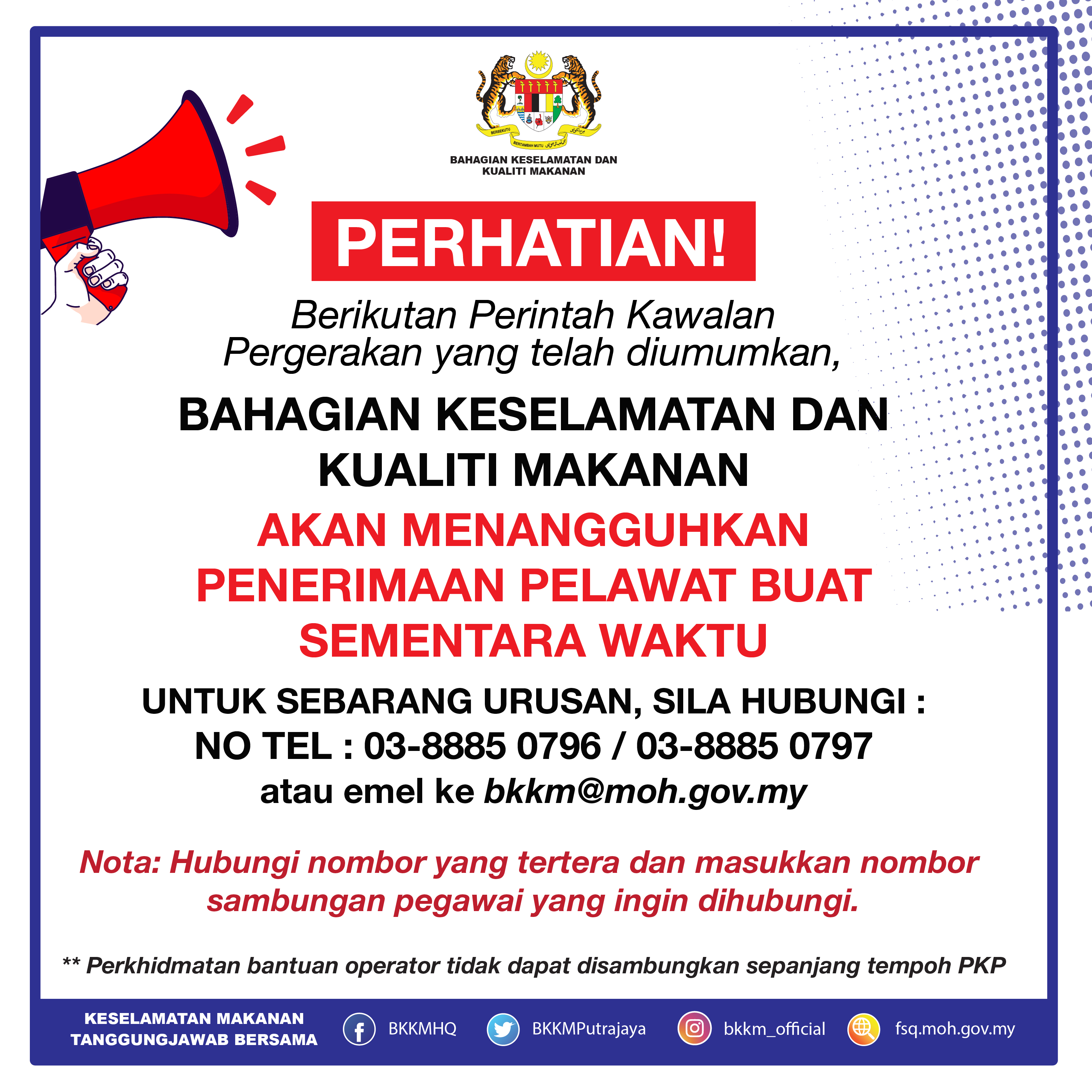 PERHATIAN !
Berikutan Perintah Kawalan Pergerakan yang telah diumumkan, Bahagian Keselamatan Dan Kualiti Makanan akan menangguhkan penerimaan pelawat buat sementara waktu. Sebarang urusan rasmi, sila Hubungi NO TEL : 03-8885 0796 / 03-8885 0797 atau emel ke bkkm@moh.gov.my

Nota: Hubungi nombor yang tertera dan masukkan nombor sambungan pegawai yang ingin dihubungi.
Perkhidmatan bantuan operator tidak dapat disambungkan sepanjang tempoh PKP.

Sekian, terima kasih.